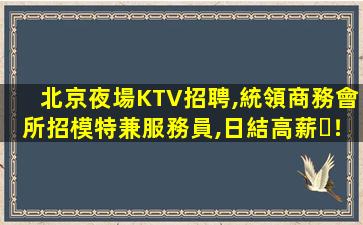 北京夜場KTV招聘,統領商務會所招模特兼服務員,日結高薪！
